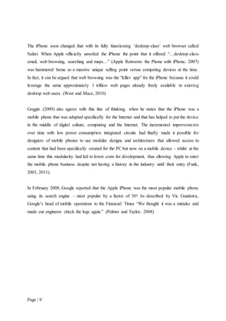 Page | 9
The iPhone soon changed that with its fully functioning ‘desktop-class’ web browser called
Safari. When Apple officially unveiled the iPhone the point that it offered “…desktop-class
email, web browsing, searching and maps…” (Apple Reinvents the Phone with iPhone, 2007)
was hammered home as a massive unique selling point versus competing devices at the time.
In fact, it can be argued that web browsing was the “killer app” for the iPhone because it could
leverage the same approximately 1 trillion web pages already freely available to existing
desktop web users. (West and Mace, 2010)
Goggin (2009) also agrees with this line of thinking, when he states that the iPhone was a
mobile phone that was adapted specifically for the Internet and that has helped to put the device
in the middle of digital culture, computing and the Internet. The incremental improvements
over time with low power consumption integrated circuits had finally made it possible for
designers of mobile phones to use modular designs and architectures that allowed access to
content that had been specifically created for the PC but now on a mobile device – whilst at the
same time this modularity had led to lower costs for development, thus allowing Apple to enter
the mobile phone business despite not having a history in the industry until their entry (Funk,
2003, 2011).
In February 2008, Google reported that the Apple iPhone was the most popular mobile phone
using its search engine – most popular by a factor of 50! As described by Vic Gundotra,
Google’s head of mobile operations to the Financial Times “We thought it was a mistake and
made our engineers check the logs again.” (Palmer and Taylor, 2008)
 