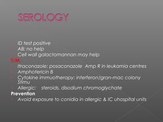 ID test positive
 AB: no help
 Cell wall galactomannan may help
T/M:
 Itraconazole; posaconazole Amp R in leukamia centres
 Amphotericin B
 Cytokine immuotherapy: interferon/gran-mac colony
Stimu
 Allergic: steroids, disodium chromoglychate
Prevention
 Avoid exposure to conidia in allergic & IC uhospital units
 