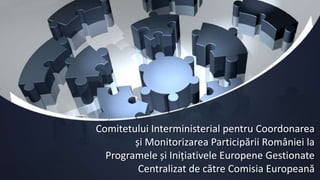 Comitetului Interministerial pentru Coordonarea
și Monitorizarea Participării României la
Programele și Inițiativele Europene Gestionate
Centralizat de către Comisia Europeană
 