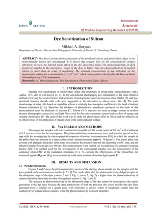 International
OPEN ACCESS Journal
Of Modern Engineering Research (IJMER)
| IJMER | ISSN: 2249–6645 www.ijmer.com | Vol. 7 | Iss. 5 | May. 2017 | 39 |
Dye Sensitization of Silicon
Mikhail A. Goryaev
Department of Physics, Herzen State Pedagogical University of Russia, St. Petersburg, Russia
I. INTRODUCTION
Spectral dye sensitization of photovoltaic effect and photolysis in broad-band semiconductors (ZnO,
AgHal, TiO2, etc) is well known [1, 2]. In the conventional photography dye sensitization is the most effective
method of varying the sensitivity level and spectrum of photographic materials based on silver halides [3], and dye-
sensitized titanium dioxide solar cells were suggested as the alternative to silicon solar cells [4]. The main
disadvantage of solar cells based on crystalline silicon is relatively low absorption coefficient in the band of indirect
electron transitions [5, 6]. Therefore the thickness of photoelectric transducers produced on the basis of this
semiconductor must be hundreds of microns [7]. Silicon CCD matrices are used as image sensors in modern
electron photography systems [8], and light filters used for the color separation system lead to a loss of energy and
valuable information [9]. The goal of this work was to study the photovoltaic effect in silicon and the influence on
its effectiveness of the application of organic dyes to the semiconductor surface.
II. MATERIALS AND METHODS
Silicon powder samples with micron-sized microcrystals and flat monocrystals of 1-2 cm2
with a thickness
of 0.5 mm were used for the investigation. The photoconductivity measurements were performed in special surface
type cells for investigating the electro-physical properties of powder semiconductors [10], in which the sample in
the pellet form was pressed to a quartz plate under constant pressure (approx. 10 kg/cm2
). The quartz plate was
covered with platinum electrodes in the form of a solution; the distance between the electrodes was 0.1 mm, and the
effective length of electrodes was 80 mm. The measurements were carried out in conditions of a constant sweeping
electric field. The method used for the investigation of the monocrystal samples was the measurement of the
condenser photo-EMF at the modulated irradiation [11]. To estimate the effectiveness of the photoeffect, the
measured signals Iph and Uph were normalized to the same number of incident light quanta E.
III. RESULTS AND DISCUSSION
3.1 Powdered Silicon
Figures 1 and 2 show the photoconductivity spectra of the starting silicon sample and the samples with the
dyes applied to the semiconductor surface [12, 13]. The results show that the photoconductivity of dyed samples in
the absorption range of the dyes (curves 2 and 3, Fig. 1; curve 2, Fig. 2) is higher than the photoconductivity of
undyed silicon by more than an order of magnitude (curves 1, Fig. 1 and 2).
The increase in photoconductivity in the absorption range of the dye cannot be associated to the carrier
generation in the dye layer because the dark conductivity of both the powdery dye layers and the thin dye films
deposited from a solution on a quartz plate with electrodes is several orders of magnitude smaller than the
conductivity of undyed silicon samples, while the photoconductivity is absent altogether.
ABSTRACT: The direct current photoconductivity of the powdered silicon and photovoltaic effect in the
monocrystallic silicon are investigated. It is shown that organic dyes on the semiconductor surface
effectively increase the internal photo effect in the dye absorption band. The photoconductivity of dyed
powdered samples in the absorption range of the dyes is higher than the photoconductivity of undyed
silicon by more than an order of magnitude. The optimum concentration of dye molecules on the
monocrystal surface for a sensitization is 3×1015
cm-2
, which corresponds to the dye film thickness of about
30 monolayers or 10-15 nanometers.
Keywords: DC Photoconductivity, Dye Sensitization, Photovoltaic Effect, Silicon.
 
