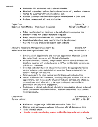 Adrian Jones
Page | 2
 Maintained and established new customer accounts
 Identified, researched, and resolved customer issues using available resources
 Alerted the supervisor of trends in customer calls
 Assisted customers with website navigation and enrollment in client plans
 Assisted management with new hire training
Target Corp Colma, CA
Backroom Team Member / Truck Team (Seasonal) Nov 2012 to May 2013
 Pulled merchandise from backroom to the sales floor in appropriate time
 Inventory counts with updated handheld computers
 Pulled merchandise off the truck and loaded onto pallets
 Located and placed any extra merchandise into the stockroom
 Kept the receiving area and stockroom clean and safe
Alternative Treatments Management/Medicann Inc Oakland, CA
Healthcare Call Center Agent/Patient Care May 2011 to Mar 2012
 Set new patient appointments and renewals appointment Physician-Owned
Integrative Healthcare group with 21 clinics Statewide.
 Promptly answered, screened, and processed medical service requests and
telephone inquiries with strict adherence to HIPAA, confidentiality agreements,
policies and procedures.
 Collected and entered patient intake information into the appropriate medical
service software system to initiate the transaction. Documentation is to be
concise, thorough, and accurate.
 Refers patients to the clinic nursing team for triage and medical advice.
 Utilized automated (or if unavailable, manually) computer software to schedule
appointments, took messages for physician visits and services, and effectively
communicated such information to the appropriate party per established
protocols or rules of patient engagement.
 Participated in internal and external educational opportunities relevant to the call
center or customer service environment. Attended or reviewed 100% of team
meetings annually.
Labor Ready San Francisco, CA
General Laborer Apr 2011 to May 2011
 Packed and shipped large produce orders at Gold Coast Food
 Cleaned large warehouses and walk -in freezers after all duties were done
 Minor inventory check
● Used a complex numbering system to identify shipments and products
 