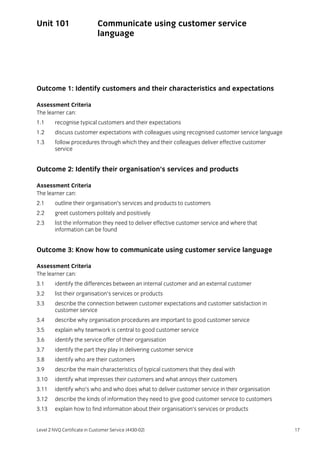 Level 2 NVQ Certificate in Customer Service (4430-02) 17
Unit 101 Communicate using customer service
language
Outcome 1: Identify customers and their characteristics and expectations
Assessment Criteria
The learner can:
1.1 recognise typical customers and their expectations
1.2 discuss customer expectations with colleagues using recognised customer service language
1.3 follow procedures through which they and their colleagues deliver effective customer
service
Outcome 2: Identify their organisation’s services and products
Assessment Criteria
The learner can:
2.1 outline their organisation’s services and products to customers
2.2 greet customers politely and positively
2.3 list the information they need to deliver effective customer service and where that
information can be found
Outcome 3: Know how to communicate using customer service language
Assessment Criteria
The learner can:
3.1 identify the differences between an internal customer and an external customer
3.2 list their organisation’s services or products
3.3 describe the connection between customer expectations and customer satisfaction in
customer service
3.4 describe why organisation procedures are important to good customer service
3.5 explain why teamwork is central to good customer service
3.6 identify the service offer of their organisation
3.7 identify the part they play in delivering customer service
3.8 identify who are their customers
3.9 describe the main characteristics of typical customers that they deal with
3.10 identify what impresses their customers and what annoys their customers
3.11 identify who’s who and who does what to deliver customer service in their organisation
3.12 describe the kinds of information they need to give good customer service to customers
3.13 explain how to find information about their organisation’s services or products
 