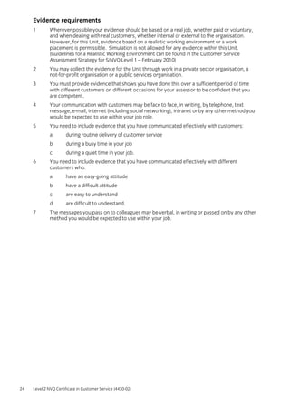 24 Level 2 NVQ Certificate in Customer Service (4430-02)
Evidence requirements
1 Wherever possible your evidence should be based on a real job, whether paid or voluntary,
and when dealing with real customers, whether internal or external to the organisation.
However, for this Unit, evidence based on a realistic working environment or a work
placement is permissible. Simulation is not allowed for any evidence within this Unit.
(Guidelines for a Realistic Working Environment can be found in the Customer Service
Assessment Strategy for S/NVQ Level 1 – February 2010)
2 You may collect the evidence for the Unit through work in a private sector organisation, a
not-for-profit organisation or a public services organisation.
3 You must provide evidence that shows you have done this over a sufficient period of time
with different customers on different occasions for your assessor to be confident that you
are competent.
4 Your communication with customers may be face to face, in writing, by telephone, text
message, e-mail, internet (including social networking), intranet or by any other method you
would be expected to use within your job role.
5 You need to include evidence that you have communicated effectively with customers:
a during routine delivery of customer service
b during a busy time in your job
c during a quiet time in your job.
6 You need to include evidence that you have communicated effectively with different
customers who:
a have an easy-going attitude
b have a difficult attitude
c are easy to understand
d are difficult to understand.
7 The messages you pass on to colleagues may be verbal, in writing or passed on by any other
method you would be expected to use within your job.
 