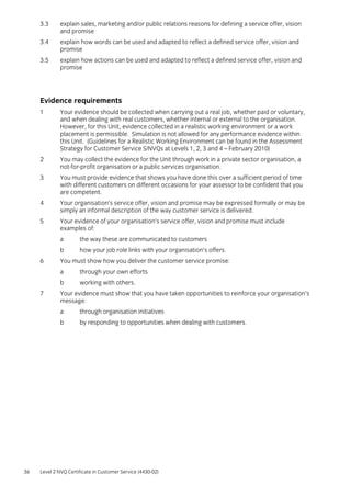36 Level 2 NVQ Certificate in Customer Service (4430-02)
3.3 explain sales, marketing and/or public relations reasons for defining a service offer, vision
and promise
3.4 explain how words can be used and adapted to reflect a defined service offer, vision and
promise
3.5 explain how actions can be used and adapted to reflect a defined service offer, vision and
promise
Evidence requirements
1 Your evidence should be collected when carrying out a real job, whether paid or voluntary,
and when dealing with real customers, whether internal or external to the organisation.
However, for this Unit, evidence collected in a realistic working environment or a work
placement is permissible. Simulation is not allowed for any performance evidence within
this Unit. (Guidelines for a Realistic Working Environment can be found in the Assessment
Strategy for Customer Service S/NVQs at Levels 1, 2, 3 and 4 – February 2010)
2 You may collect the evidence for the Unit through work in a private sector organisation, a
not-for-profit organisation or a public services organisation.
3 You must provide evidence that shows you have done this over a sufficient period of time
with different customers on different occasions for your assessor to be confident that you
are competent.
4 Your organisation’s service offer, vision and promise may be expressed formally or may be
simply an informal description of the way customer service is delivered.
5 Your evidence of your organisation’s service offer, vision and promise must include
examples of:
a the way these are communicated to customers
b how your job role links with your organisation’s offers.
6 You must show how you deliver the customer service promise:
a through your own efforts
b working with others.
7 Your evidence must show that you have taken opportunities to reinforce your organisation’s
message:
a through organisation initiatives
b by responding to opportunities when dealing with customers.
 