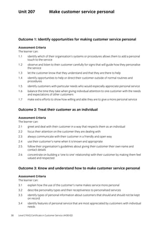 38 Level 2 NVQ Certificate in Customer Service (4430-02)
Unit 207 Make customer service personal
Outcome 1: Identify opportunities for making customer service personal
Assessment Criteria
The learner can:
1.1 identify which of their organisation’s systems or procedures allows them to add a personal
touch to the service
1.2 observe and listen to their customer carefully for signs that will guide how they personalise
the service
1.3 let the customer know that they understand and that they are there to help
1.4 identify opportunities to help or direct their customer outside of normal routines and
procedures
1.5 identify customers with particular needs who would especially appreciate personal service
1.6 balance the time they take when giving individual attention to one customer with the needs
and expectations of other customers
1.7 make extra efforts to show how willing and able they are to give a more personal service
Outcome 2: Treat their customer as an individual
Assessment Criteria
The learner can:
2.1 greet and deal with their customer in a way that respects them as an individual
2.2 focus their attention on the customer they are dealing with
2.3 always communicate with their customer in a friendly and open way
2.4 use their customer’s name when it is known and appropriate
2.5 follow their organisation’s guidelines about giving their customer their own name and
contact details
2.6 concentrate on building a ‘one to one’ relationship with their customer by making them feel
valued and respected
Outcome 3: Know and understand how to make customer service personal
Assessment Criteria
The learner can:
3.1 explain how the use of the customer’s name makes service more personal
3.2 describe personality types and their receptiveness to personalised services
3.3 identify types of personal information about customers that should and should not be kept
on record
3.4 identify features of personal service that are most appreciated by customers with individual
needs
 