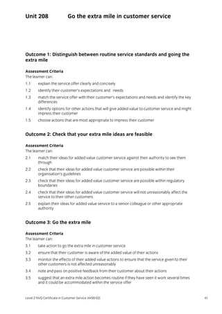 Level 2 NVQ Certificate in Customer Service (4430-02) 41
Unit 208 Go the extra mile in customer service
Outcome 1: Distinguish between routine service standards and going the
extra mile
Assessment Criteria
The learner can:
1.1 explain the service offer clearly and concisely
1.2 identify their customer’s expectations and needs
1.3 match the service offer with their customer’s expectations and needs and identify the key
differences
1.4 identify options for other actions that will give added value to customer service and might
impress their customer
1.5 choose actions that are most appropriate to impress their customer
Outcome 2: Check that your extra mile ideas are feasible
Assessment Criteria
The learner can:
2.1 match their ideas for added value customer service against their authority to see them
through
2.2 check that their ideas for added value customer service are possible within their
organisation’s guidelines
2.3 check that their ideas for added value customer service are possible within regulatory
boundaries
2.4 check that their ideas for added value customer service will not unreasonably affect the
service to their other customers
2.5 explain their ideas for added value service to a senior colleague or other appropriate
authority
Outcome 3: Go the extra mile
Assessment Criteria
The learner can:
3.1 take action to go the extra mile in customer service
3.2 ensure that their customer is aware of the added value of their actions
3.3 monitor the effects of their added value actions to ensure that the service given to their
other customers is not affected unreasonably
3.4 note and pass on positive feedback from their customer about their actions
3.5 suggest that an extra mile action becomes routine if they have seen it work several times
and it could be accommodated within the service offer
 