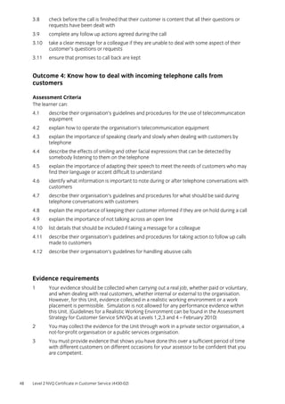 48 Level 2 NVQ Certificate in Customer Service (4430-02)
3.8 check before the call is finished that their customer is content that all their questions or
requests have been dealt with
3.9 complete any follow up actions agreed during the call
3.10 take a clear message for a colleague if they are unable to deal with some aspect of their
customer’s questions or requests
3.11 ensure that promises to call back are kept
Outcome 4: Know how to deal with incoming telephone calls from
customers
Assessment Criteria
The learner can:
4.1 describe their organisation’s guidelines and procedures for the use of telecommunication
equipment
4.2 explain how to operate the organisation’s telecommunication equipment
4.3 explain the importance of speaking clearly and slowly when dealing with customers by
telephone
4.4 describe the effects of smiling and other facial expressions that can be detected by
somebody listening to them on the telephone
4.5 explain the importance of adapting their speech to meet the needs of customers who may
find their language or accent difficult to understand
4.6 identify what information is important to note during or after telephone conversations with
customers
4.7 describe their organisation’s guidelines and procedures for what should be said during
telephone conversations with customers
4.8 explain the importance of keeping their customer informed if they are on hold during a call
4.9 explain the importance of not talking across an open line
4.10 list details that should be included if taking a message for a colleague
4.11 describe their organisation’s guidelines and procedures for taking action to follow up calls
made to customers
4.12 describe their organisation’s guidelines for handling abusive calls
Evidence requirements
1 Your evidence should be collected when carrying out a real job, whether paid or voluntary,
and when dealing with real customers, whether internal or external to the organisation.
However, for this Unit, evidence collected in a realistic working environment or a work
placement is permissible. Simulation is not allowed for any performance evidence within
this Unit. (Guidelines for a Realistic Working Environment can be found in the Assessment
Strategy for Customer Service S/NVQs at Levels 1,2,3 and 4 – February 2010)
2 You may collect the evidence for the Unit through work in a private sector organisation, a
not-for-profit organisation or a public services organisation.
3 You must provide evidence that shows you have done this over a sufficient period of time
with different customers on different occasions for your assessor to be confident that you
are competent.
 