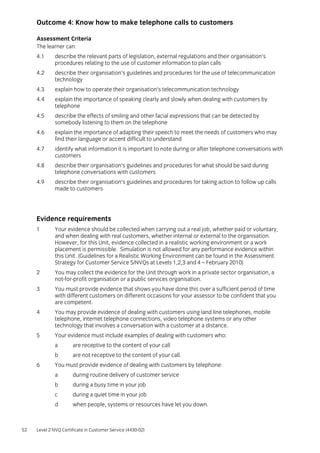 52 Level 2 NVQ Certificate in Customer Service (4430-02)
Outcome 4: Know how to make telephone calls to customers
Assessment Criteria
The learner can:
4.1 describe the relevant parts of legislation, external regulations and their organisation’s
procedures relating to the use of customer information to plan calls
4.2 describe their organisation’s guidelines and procedures for the use of telecommunication
technology
4.3 explain how to operate their organisation’s telecommunication technology
4.4 explain the importance of speaking clearly and slowly when dealing with customers by
telephone
4.5 describe the effects of smiling and other facial expressions that can be detected by
somebody listening to them on the telephone
4.6 explain the importance of adapting their speech to meet the needs of customers who may
find their language or accent difficult to understand
4.7 identify what information it is important to note during or after telephone conversations with
customers
4.8 describe their organisation’s guidelines and procedures for what should be said during
telephone conversations with customers
4.9 describe their organisation’s guidelines and procedures for taking action to follow up calls
made to customers
Evidence requirements
1 Your evidence should be collected when carrying out a real job, whether paid or voluntary,
and when dealing with real customers, whether internal or external to the organisation.
However, for this Unit, evidence collected in a realistic working environment or a work
placement is permissible. Simulation is not allowed for any performance evidence within
this Unit. (Guidelines for a Realistic Working Environment can be found in the Assessment
Strategy for Customer Service S/NVQs at Levels 1,2,3 and 4 – February 2010)
2 You may collect the evidence for the Unit through work in a private sector organisation, a
not-for-profit organisation or a public services organisation.
3 You must provide evidence that shows you have done this over a sufficient period of time
with different customers on different occasions for your assessor to be confident that you
are competent.
4 You may provide evidence of dealing with customers using land line telephones, mobile
telephone, internet telephone connections, video telephone systems or any other
technology that involves a conversation with a customer at a distance.
5 Your evidence must include examples of dealing with customers who:
a are receptive to the content of your call
b are not receptive to the content of your call.
6 You must provide evidence of dealing with customers by telephone:
a during routine delivery of customer service
b during a busy time in your job
c during a quiet time in your job
d when people, systems or resources have let you down.
 