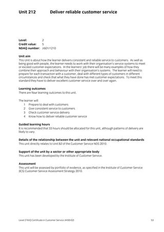 Level 2 NVQ Certificate in Customer Service (4430-02) 53
Unit 212 Deliver reliable customer service
Level: 2
Credit value: 5
NDAQ number: J/601/1210
Unit aim
This Unit is about how the learner delivers consistent and reliable service to customers. As well as
being good with people, the learner needs to work with their organisation’s service systems to meet
or exceed customer expectations. In the learners’ job there will be many examples of how they
combine their approach and behaviour with their organisation’s systems. The learner will need to
prepare for each transaction with a customer, deal with different types of customers in different
circumstances and check that what they have done has met customer expectations. To meet this
standard they have to deliver excellent customer service over and over again.
Learning outcomes
There are four learning outcomes to this unit.
The learner will:
1 Prepare to deal with customers
2 Give consistent service to customers
3 Check customer service delivery
4 Know how to deliver reliable customer service
Guided learning hours
It is recommended that 33 hours should be allocated for this unit, although patterns of delivery are
likely to vary.
Details of the relationship between the unit and relevant national occupational standards
This unit directly relates to Unit B2 of the Customer Service NOS 2010.
Support of the unit by a sector or other appropriate body
This unit has been developed by the Institute of Customer Service.
Assessment
This unit will be assessed by portfolio of evidence, as specified in the Institute of Customer Service
(ICS) Customer Service Assessment Strategy 2010.
 
