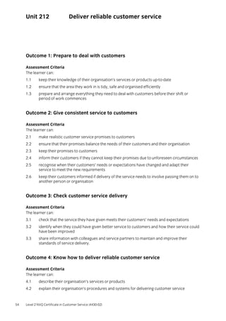 54 Level 2 NVQ Certificate in Customer Service (4430-02)
Unit 212 Deliver reliable customer service
Outcome 1: Prepare to deal with customers
Assessment Criteria
The learner can:
1.1 keep their knowledge of their organisation’s services or products up-to-date
1.2 ensure that the area they work in is tidy, safe and organised efficiently
1.3 prepare and arrange everything they need to deal with customers before their shift or
period of work commences
Outcome 2: Give consistent service to customers
Assessment Criteria
The learner can:
2.1 make realistic customer service promises to customers
2.2 ensure that their promises balance the needs of their customers and their organisation
2.3 keep their promises to customers
2.4 inform their customers if they cannot keep their promises due to unforeseen circumstances
2.5 recognise when their customers’ needs or expectations have changed and adapt their
service to meet the new requirements
2.6 keep their customers informed if delivery of the service needs to involve passing them on to
another person or organisation
Outcome 3: Check customer service delivery
Assessment Criteria
The learner can:
3.1 check that the service they have given meets their customers’ needs and expectations
3.2 identify when they could have given better service to customers and how their service could
have been improved
3.3 share information with colleagues and service partners to maintain and improve their
standards of service delivery.
Outcome 4: Know how to deliver reliable customer service
Assessment Criteria
The learner can:
4.1 describe their organisation’s services or products
4.2 explain their organisation’s procedures and systems for delivering customer service
 