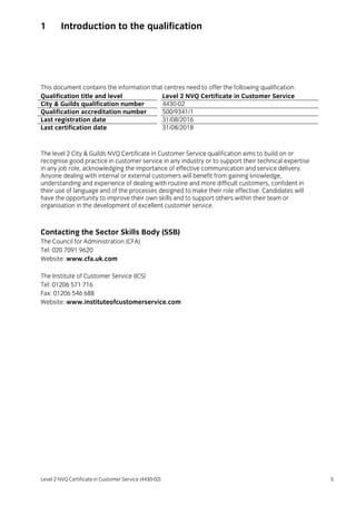 Level 2 NVQ Certificate in Customer Service (4430-02) 5
1 Introduction to the qualification
This document contains the information that centres need to offer the following qualification:
Qualification title and level Level 2 NVQ Certificate in Customer Service
City & Guilds qualification number 4430-02
Qualification accreditation number 500/9341/1
Last registration date 31/08/2016
Last certification date 31/08/2018
The level 2 City & Guilds NVQ Certificate in Customer Service qualification aims to build on or
recognise good practice in customer service in any industry or to support their technical expertise
in any job role, acknowledging the importance of effective communication and service delivery.
Anyone dealing with internal or external customers will benefit from gaining knowledge,
understanding and experience of dealing with routine and more difficult customers, confident in
their use of language and of the processes designed to make their role effective. Candidates will
have the opportunity to improve their own skills and to support others within their team or
organisation in the development of excellent customer service.
Contacting the Sector Skills Body (SSB)
The Council for Administration (CFA)
Tel: 020 7091 9620
Website: www.cfa.uk.com
The Institute of Customer Service (ICS)
Tel: 01206 571 716
Fax: 01206 546 688
Website: www.instituteofcustomerservice.com
 