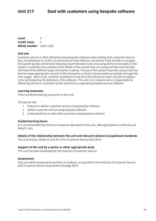 Level 2 NVQ Certificate in Customer Service (4430-02) 69
Unit 217 Deal with customers using bespoke software
Level: 2
Credit value: 5
NDAQ number: L/601/1225
Unit aim
Customer service is often delivered using bespoke software when dealing with customers face-to-
face, by telephone or on-line. For the process to be effective, the learner must be able to navigate
the system quickly and directly following recommended routes and using all the functionality of the
system. Customers are unaware of the details of the system they are using and they must be kept
informed of the different steps the learner is taking. The use of the system must also ensure that the
learner keeps appropriate records of the transaction so that it can proceed successfully through the
next stages. Most of all, customer satisfaction must drive the interaction and it should not appear
to be dominated by the demands of the software. This unit is for a learner who is responsible for
delivering service to customers at the same time as operating bespoke service software.
Learning outcomes
There are three learning outcomes to this unit.
The learner will:
1 Prepare to deliver customer service using bespoke software
2 Deliver customer service using bespoke software
3 Understand how to deal with customers using bespoke software
Guided learning hours
It is recommended that 33 hours should be allocated for this unit, although patterns of delivery are
likely to vary.
Details of the relationship between the unit and relevant national occupational standards
This unit directly relates to Unit B7 of the Customer Service NOS 2010.
Support of the unit by a sector or other appropriate body
This unit has been developed by the Institute of Customer Service.
Assessment
This unit will be assessed by portfolio of evidence, as specified in the Institute of Customer Service
(ICS) Customer Service Assessment Strategy 2010.
 