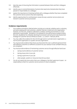 74 Level 2 NVQ Certificate in Customer Service (4430-02)
3.3 describe ways of ensuring that information is passed between them and their colleagues
effectively
3.4 identify ways to remind themselves of actions that need to be checked when they have
passed on responsibility to a colleague
3.5 explain the importance of checking tactfully with a colleague whether they have completed
the customer service actions they were expecting
3.6 identify opportunities for contributing to review the way customer service actions are
shared in customer service processes
Evidence requirements
1 Your evidence should be collected when carrying out a real job, whether paid or voluntary,
and when dealing with real customers, whether internal or external to the organisation.
However, for this Unit, evidence collected in a realistic working environment or a work
placement is permissible. Simulation is not allowed for any performance evidence within
this Unit. (Guidelines for a Realistic Working Environment can be found in the Assessment
Strategy for Customer Service S/NVQs at Levels 1, 2, 3 and 4 – February 2010)
2 You may collect the evidence for the Unit through work in a private sector organisation, a
not-for-profit organisation or a public services organisation.
3 You must provide evidence that shows you have done this over a sufficient period of time
with different customers on different occasions for your assessor to be confident that you
are competent.
4 You must provide evidence of maintaining customer service through effective hand over:
a during routine delivery of customer service
b during a busy time in your job
c during a quiet time in your job
d when people, systems or resources have let you down.
5 You do not need to be more senior than your colleague or be their supervisor to pass on
responsibility to them for customer service actions or check completion.
 
