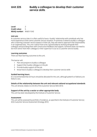 Level 2 NVQ Certificate in Customer Service (4430-02) 93
Unit 225 Buddy a colleague to develop their customer
service skills
Level: 2
Credit value: 5
NDAQ number: M/601/1542
Unit aim
In customer service roles it is often useful to have a ‘buddy’ relationship with somebody who has
more experience of the same customer service situation. If someone is asked to buddy a colleague
who is learning customer service aspects of their job, they will need to approach that responsibility
in an organised way. This unit is about how to be a good buddy by working alongside their
colleague and providing them with constructive feedback and support. Someone does not need to
be more senior than their colleague or their supervisor to act as a customer service buddy.
Learning outcomes
There are four learning outcomes to this unit.
The learner will:
1 Plan and prepare to buddy a colleague
2 Support their buddy colleague on the job
3 Provide buddy support off the job
4 Know how to buddy a colleague to develop their customer service skills
Guided learning hours
It is recommended that 33 hours should be allocated for this unit, although patterns of delivery are
likely to vary.
Details of the relationship between the unit and relevant national occupational standards
This unit directly relates to Unit D5 of the Customer Service NOS 2010.
Support of the unit by a sector or other appropriate body
This unit has been developed by the Institute of Customer Service.
Assessment
This unit will be assessed by portfolio of evidence, as specified in the Institute of Customer Service
(ICS) Customer Service Assessment Strategy 2010.
 