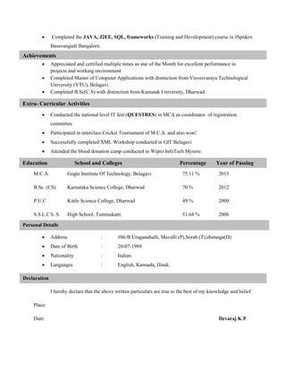  Completed the JAVA, J2EE, SQL, frameworks (Training and Development) course in JSpiders
Basavangudi Bangalore.
 Appreciated and certified multiple times as star of the Month for excellent performance in
projects and working environment
 Completed Master of Computer Applications with distinction from Visvesvaraya Technological
University (VTU), Belagavi.
 Completed B.Sc(C.S) with distinction from Karnatak University, Dharwad.
 Conducted the national level IT fest (QUESTRES) in MCA as coordinator of registration
committee
 Participated in interclass Cricket Tournament of M.C.A. and also won!
 Successfully completed XML Workshop conducted in GIT Belagavi
 Attended the blood donation camp conducted in Wipro InfoTech Mysore.
M.C.A. Gogte Institute Of Technology, Belagavi 75.11 % 2015
B.Sc. (CS) Karnataka Science College, Dharwad 70 % 2012
P.U.C Kittle Science College, Dharwad 49 % 2009
S.S.L.CS. S. High School, Tuminakatti 51.64 % 2006
 Address : #86/B Uraganahalli, Mavalli (P),Sorab (T),shimoga(D)
 Date of Birth : 20-07-1989
 Nationality : Indian.
 Languages : English, Kannada, Hindi.
I hereby declare that the above written particulars are true to the best of my knowledge and belief.
Place:
Date: Devaraj K P
Achievements
Extra- Curricular Activities
Education School and Colleges Percentage Year of Passing
Declaration
Personal Details
 