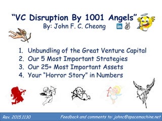 “VC Disruption By 1001 Angels”
By: John F. C. Cheong
1. Returns Distribution of Typical VC Fund
2. Unbundling of the Great Venture Capital
3. Our 5 Most Important Strategies
4. Our 25+ Most Important Assets
5. Your “Horror Story” in Numbers
Feedback and comments to: johnc@spacemachine.net.Rev.2016.0411
 
