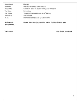 Marital Status Married 
Dependent Wife (42), Daughter (17) and Son (12) 
Passport No. G 5604131 dated 15.10.2007 Validity up to 14/10/2017 
Visa Status Partner Visa 
Visa Validity 15/04/2016 (Cancellation done on 28th May-14) 
Pan Card no. AWCPS5039F 
DL No. PO5122006322690 Validity up to 30/04/2018 
My Strength Honest, Hard Working, Decision maker, Problem Solving, Man 
Managements. 
Place: Delhi Ajay Kumar Srivastava 
5 
