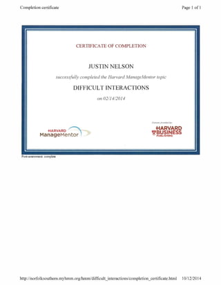 Completion certificate Page 1 of 1
CERTIFICATE OF COMPLETION
JUSTIN NELSON
successfully completed the Harvard ManageMentor topic
DIFFICULT INTERACTIONS
on 02/14/2014
Content provided by
.HARVARD HARVARD
ManageMentor 1 _
BUSINESS
_
Post -assessment: complete
1
http: / /norfolksouthern.myhmm. org /hm.m /difficult_ interactions /completion_ certificate.html 10/12/2014
 
