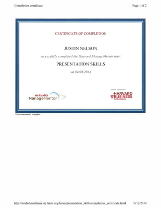Completion certificate Page 1 of 2
CERTIFICATE
successfully completed
PRESENTATION
OF COMPLETION
JUSTIN NELSON
the Harvard Manage Mentor topic
SKILLS
on 04/08/2014
Content provided by
HARVARD
_
BUSIINESS+IARVARD
ManageMentor
Post -assessment: complete
http: / /norfolksouthern.myhmm.org /hmm/ presentation skills /completion_certificate.html 10/12/2014
 
