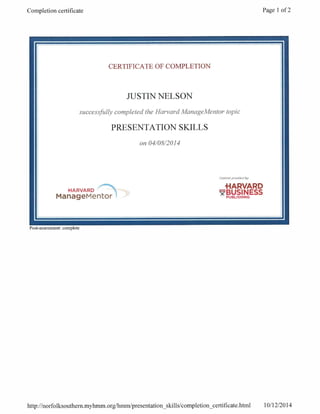 Completion certificate Page 1 of 2
a
CERTIFICATE OF COMPLETION
JUSTIN NELSON
successfully completed the Harvard ManageMentor topic
PRESENTATION SKILLS
on 04/08/2014
Content provaded by:
.HARVARD
HARVARD
ManageMentor !
BUPUBLISHING9
Post -assessment: complete
http://norfolksouthern.myhmm.org/hmm/presentation skills/completion certificate.html 10/12/2014
 