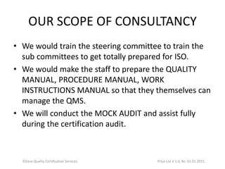 OUR SCOPE OF CONSULTANCY
• We would train the steering committee to train the
sub committees to get totally prepared for ISO.
• We would make the staff to prepare the QUALITY
MANUAL, PROCEDURE MANUAL, WORK
INSTRUCTIONS MANUAL so that they themselves can
manage the QMS.
• We will conduct the MOCK AUDIT and assist fully
during the certification audit.
©Eeva Quality Certification Services Price List V 1.0, Re: 01.01.2015
 