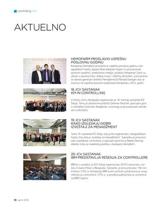 controlling info
10 april 2015.
HEMOFARM PROSLAVIO USPEŠNU
POSLOVNU GODINU
Kompanija Hemofarm proslavila je uspešnu poslovnu godinu u be-
ogradskom hotelu Square Nine koktelom kojem su prisustvovali
poslovni saradnici, predstavnici medija i prijatelji kompanije. Gosti su
uživali u ukusnoj hrani, dobroj muzici i odličnoj atmosferi, a prisutnima
se obratio generalni direktor Hemofarma Dr Ronald Seeliger, koji se
osvrnuo na uspešne poslovne poduhvate kompanije u 2014. godini.
18. ICV SASTANAK
KPI IN CONTROLLING
U hotelu Zira u Beogradu organizovan je 18. trening-sastanak ICV
Srbija. Temu je učesnicima približio Dietmar Pascher, specijalni gost
iz nemačke Controller Akademie, a treningu je prisustvovalo četrde-
set controllera.
19. ICV SASTANAK
KAKO IZGLEDAJU DOBRI
IZVEŠTAJI ZA MENADŽMENT
Tema 19. sastanka ICV Srbija, koji je bio organizovan u beogradskom
hotelu Zira, bila je „Izveštaji za menadžment“. Sastanku je prisustvo-
valo osamdeset controllera, a specijalni gost bio je Marko Devrnja,
direktor tima za marketing podršku u kompaniji Hemofarm.
20. ICV SASTANAK
IBM PREDSTAVLJA REŠENJA ZA CONTROLLERE
IBM je u saradnji sa ICV Srbija organizovao 20.ICV sastanak u ho-
telu Crowne Plaza u Beogradu. Sastanku je prisustvovalo 150 con-
trollera i CFO-a. Kompanija IBM ovom prilikom predstavila je svoja
rešenja za controllere i CFO-e, a posebna pažnja bila je usmerena
na IBM Cognos.
AKTUELNO
 