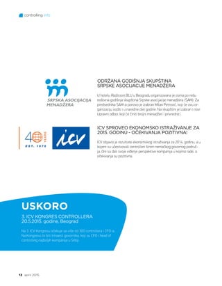 controlling info
12 april 2015.
USKORO
ODRŽANA GODIŠNJA SKUPŠTINA
SRPSKE ASOCIJACIJE MENADŽERA
U hotelu Radisson BLU u Beogradu organizovana je osma po redu
redovna godišnja skupština Srpske asocijacije menadžera (SAM). Za
predsednika SAM-a ponovo je izabran Milan Petrović, koji će ovu or-
ganizaciju voditi i u naredne dve godine. Na skupštini je izabran i novi
Upravni odbor, koji će činiti brojni menadžeri i privrednici.
ICV SPROVEO EKONOMSKO ISTRAŽIVANJE ZA
2015. GODINU - OČEKIVANJA POZITIVNA!
ICV objavio je rezultate ekonomskog istraživanja za 2014. godinu, a u
kojem su učestvovali controlleri širom nemačkog govornog područ-
ja. Oni su dali svoje viđenje perspektive kompanija u kojima rade, a
očekivanja su pozitivna.
3. ICV KONGRES CONTROLLERA
20.5.2015. godine, Beograd
Na 3. ICV Kongresu očekuje se više od 300 controllera i CFO-a.
Na Kongresu će biti trinaest govornika, koji su CFO i head of
controlling najboljih kompanija u Srbiji.
 