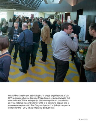 controlling info
15 april 2015.
U saradnji sa IBM-om, asocijacija ICV Srbija organizovala je 20.
ICV sastanak u hotelu Crowne Plaza, kojem je prisustvovalo 150
controllera i CFO-a. Kompanija IBM ovom prilikom predstavila
je svoja rešenja za controllere i CFO-e, a posebna pažnja bila je
usmerena na proizvod IBM Cognos i pomoć koju koju on pruža
controllerima i CFO-ima u kreiranju budućnosti. 
 