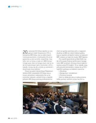 controlling info
16 april 2015.
20.sastanak ICV Srbija započeo je izla-
ganjem Saše Stojanovića, CFO-a
kompanije IBM Srbija, koji je video-klipom
ilustrovao promene u finansijama. On je na-
glasio da su one sve brže i drastičnije. „Sve
teče, sve se menja, a tako se i IBM menjao
mnogo puta. Zato se mnoge stvari više ne ra-
de na tradicionalan način. Controlleri i CFO-i,
takođe, moraju da idu u korak sa vremenom i
da prihvate nova rešenja.“
Potom se publici obratio Bojan Šćepanović,
direktor MCB i predsednik ICV Srbija, koji je
izrazio zahvalnost i zadovoljstvo što su se
controlleri odazvali u velikom broju, a takođe i
pohvalio IBM zbog izuzetnog profesionalizma.
Zatim je ispričao zanimljivu priču o njegovom
druženju sa IBM-om tokom trideset godina,
koje je započelo od daktilo-mašine sa natpisom
IBM, a danas se stiglo do clouda i IBM Cognosa.
Prvi zvanični govornik bio je Mark Rolfe, lea-
der of European financial performance manage-
ment, IBM, sa temom „Driving a future ready en-
terprise using CFO insights“. On je, takođe, svoju
priču posvetio promenama i istakao da se CFO-i
najčešće suočavaju sa sledećem izazovima:
• Okruženje
• Nesigurnost i nestabilnost
• Poslovne inovacije
Zatim je dodao da, iako je svaka promena
teška, postoje i pozitivni uticaji, kao što su:
 