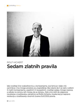 controlling intervju
22 april 2015.
ROLF HICHERT
Sedam zlatnih pravila
Iako izveštaji čine svakodnevnicu u kompanijama, ova tema je i dalje vrlo
zanimljiva i ima mnogo prostora za unapređenje. Bez obzira da li se radi o velikim
ili malim kompanijama, uspešnim ili neuspešnim, izveštaji zadaju mnogo izazova,
a odluke na osnovu njih moraju da se donesu. Zato smo rešili da odgovore
na pitanja o izveštavanju zatražimo od Rolfa Hicherta, čoveka koji je napravio
revoluciju u izveštavanju stvorivši čuvena SUCCESS pravila.
 