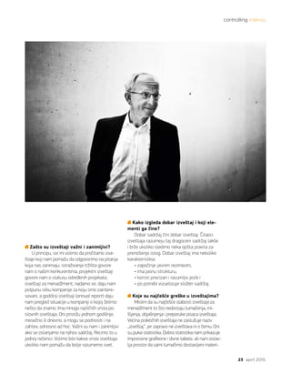 controlling intervju
23 april 2015.
Zašto su izveštaji važni i zanimljivi?
U principu, svi mi volimo da pročitamo izve-
štaje koji nam pomažu da odgovorimo na pitanja
koja nas zanimaju: istraživanja tržišta govore
nam o našim konkurentima, projektni izveštaji
govore nam o statusu određenih projekata,
izveštaji za menadžment, nadamo se, daju nam
potpunu sliku kompanije za koju smo zaintere-
sovani, a godišnji izveštaji (annual report) daju
nam pregled situacije u kompaniji o kojoj želimo
nešto da znamo. Ima mnogo različitih vrsta po-
slovnih izveštaja. Oni pristižu jednom godišnje,
mesečno ili dnevno, a mogu se podnositi i na
zahtev, odnosno ad hoc. Važni su nam i zanimljivi
ako se oslanjamo na njihov sadržaj. Recimo to u
jednoj rečenici: Volimo bilo kakve vrste izveštaja
ukoliko nam pomažu da bolje razumemo svet.
Kako izgleda dobar izveštaj i koji ele-
menti ga čine?
Dobar sadržaj čini dobar izveštaj. Čitaoci
izveštaja razumeju taj dragoceni sadržaj lakše
i brže ukoliko sledimo neka opšta pravila za
prenošenje istog. Dobar izveštaj ima nekoliko
karakteristika:
• započinje jasnim rezimeom,
• ima jasnu strukturu,
• koristi precizan i razumljiv jezik i
• po potrebi vizuelizuje složen sadržaj.
Koje su najčešće greške u izveštajima?
Mislim da su najčešće slabosti izveštaja za
menadžment to što nedostaju tumačenja, mi-
šljenja, objašnjenja i preporuke pisaca izveštaja.
Većina praktičnih izveštaja ne zaslužuje naziv
„izveštaj“, jer zapravo ne izveštava ni o čemu. Oni
su puka statistika. Dobra statistika nam prikazuje
impresivne grafikone i divne tabele, ali nam ostav-
lja prostor da sami tumačimo dostavljeni materi-
 