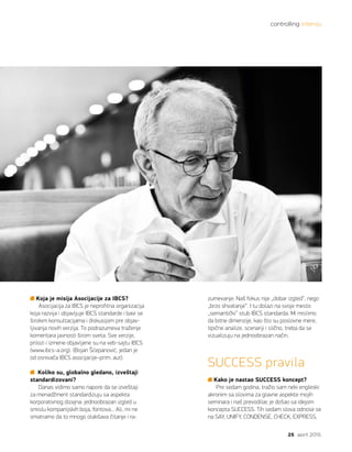 controlling intervju
25 april 2015.
Koja je misija Asocijacije za IBCS?
Asocijacija za IBCS je neprofitna organizacija
koja razvija i objavljuje IBCS standarde i bavi se
širokim konsultacijama i diskusijom pre objav-
ljivanja novih verzija. To podrazumeva traženje
komentara javnosti širom sveta. Sve verzije,
prilozi i izmene objavljene su na veb-sajtu IBCS
(www.ibcs-a.org). (Bojan Šćepanović, jedan je
od osnivača IBCS asocijacije–prim. aut).
Koliko su, globalno gledano, izveštaji
standardizovani?
Danas vidimo samo napore da se izveštaji
za menadžment standardizuju sa aspekta
korporativnog dizajna: jednoobrazan izgled u
smislu kompanijskih boja, fontova... Ali, mi ne
smatramo da to mnogo olakšava čitanje i ra-
zumevanje. Naš fokus nije „dobar izgled“, nego
„brzo shvatanje“. I tu dolazi na svoje mesto
„semantički“ stub IBCS standarda. Mi mislimo
da bitne dimenzije, kao što su poslovne mere,
tipične analize, scenariji i slično, treba da se
vizualizuju na jednoobrazan način.
SUCCESS pravila
Kako je nastao SUCCESS koncept?
Pre sedam godina, tražio sam neki engleski
akronim sa slovima za glavne aspekte mojih
seminara i naš prevodilac je došao sa idejom
koncepta SUCCESS. Tih sedam slova odnose se
na SAY, UNIFY, CONDENSE, CHECK, EXPRESS,
 