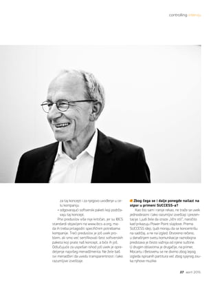 controlling intervju
27 april 2015.
za taj koncept i za njegovo uvođenje u ce-
lu kompaniju
• odgovarajući softverski paketi koji podrža-
vaju taj koncept.
Prvi preduslov više nije kritičan, jer su IBCS
standardi objavljeni na www.ibcs-a.org, ma-
da ih treba prilagoditi specifičnim potrebama
kompanije. Treći preduslov je još uvek pro-
blem, ali smo već sertifikovali šest softverskih
paketa koji prate naš koncept, a biće ih još.
Odlučujuće za uspešan ishod još uvek je opre-
deljenje najvišeg menadžmenta. Ne žele baš
svi menadžeri da uvedu transparentnost i lako
razumljive izveštaje.
Zbog čega se i dalje ponegde nailazi na
otpor u primeni SUCCESS-a?
Kao što sam i ranije rekao, ne traže se uvek
jednoobrazni i lako razumljivi izveštaji i prezen-
tacije. Ljudi žele da izraze „lični stil“, naročito
kad prikazuju Power Point slajdove. Prema
SUCCESS ideji, ljudi moraju da se koncentrišu
na sadržaj, a ne na izgled. Otvoreno rečeno,
u današnjem svetu komunikacije raznobojna
predstava je često važnija od njene suštine.
U drugim oblastima je drugačije, na primer,
Mocartu i Betovenu se ne divimo zbog lepog
izgleda ispisanih partitura već zbog sjajnog zvu-
ka njihove muzike.
 