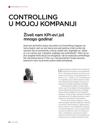 controlling tema broja
30 april 2015.
Živeli nam KPI-evi još
mnogo godina!
CONTROLLING
U MOJOJ KOMPANIJI
Aleksandar Predić
Direktor finansija, FMCG
Uovoj kompaniji istraživački duh, analitičnost,
posvećenost, otvorenost i komunikativnost
bili su i ostali baza controlling tima. Alati su pro-
menjeni, brži, precizniji, više automatizovani, ali
podaci su isti - i zahtevi su isti. Controlling proce-
si su napredniji, ali je suština ostala ista. I dalje
controlling postoji kao odeljenje i kao proces, a
taj proces ne zaobilazi nijedan deo kompanije.
Controlling proces počinje već definisanjem
misije i vizije. To nije zadatak controlling odeljenja,
ali jeste početak controlling procesa. Strategije
moraju da budu usklađene sa ovim dugoročnim
odlukama i moraju da budu razumljive i prihvatljive
controllerima, jer će te ideje valorizovati u svojim
analizama i interpretirati ih kroz kompaniju.
Controlling se direktno uključuje u vredno-
vanje strategije. Najvažniji zadatak je međusob-
na zavisnost realnih operacija i logička uteme-
ljenost vrednosti. Top-menadžment kompanije
i controlling odeljenje su nosioci ovog procesa,
a rezultat su definisani ciljevi, što kasnije pre-
rasta u interpretaciju ostvarenja tih ciljeva i
mogućih korektivnih akcija. Pre pet godina ova
kompanija svoju strategiju predstavila je kao:
Kad sam prihvatio izazov da pišem za Controlling magazin na
temu kojom sam se već bavio pre pet godina, motiv je bio da
saznam šta se promenilo, a šta je ostalo isto. Zapitajte se: „Kako
je u to vreme, pre ’X‘godina, izgledao taj controlling?“. Meni se na
prvi pogled činilo da je sve drugačije i da će evolucija controllinga
biti zanimljiva tema. I? Da li se i šta promenilo? Svoja iskustva
prenosim vam na primeru jedne retail kompanije.
 