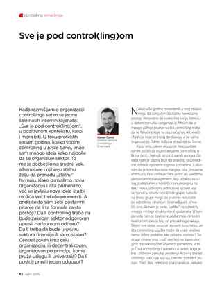 controlling tema broja
32 april 2015.
Sve je pod control(ling)om
Stevan Čomić
Direktor sektora
controllinga,
Erste bank
Kada razmišljam o organizaciji
controllinga setim se jedne
šale naših internih klijenata:
„Sve je pod control(ling)om“,
u pozitivnom kontekstu, kako
i mora biti. U toku proteklih
sedam godina, koliko vodim
controlling u Erste banci, imao
sam mnogo ideja kako najbolje
da se organizuje sektor. To
me je podsetilo na srednji vek,
alhemičare i njihovu stalnu
želju da pronađu „zlatnu“
formulu. Kako osmislimo novu
organizaciju i istu primenimo,
već se javljaju nove ideje šta bi
možda već trebalo promeniti. A
onda često sam sebi postavim
pitanje da li ta formula zaista
postoji? Da li controlling treba da
bude zaseban sektor odgovoran
upravi, nadzornom odboru?
Da li treba da bude u okviru
sektora finansija ili samostalan?
Centralizovan kroz celu
organizaciju, ili decentralizovan,
organizovan po principu kome
pruža uslugu ili univerzala? Da li
postoji pravi i jedan odgovor?
Nakon više godina provedenih u ovoj oblasti
mogu da zaključim da zlatna formula ne
postoji. Verovatno da svako ima svoju formulu
u datom trenutku i organizaciji. Mislim da je
mnogo važnije pitanje na šta controlling treba
da se fokusira, koje su najznačajnije aktivnosti
i funkcije koje on treba da obavlja, a ne sama
organizacija. Dakle, suština je važnija od forme.
Kada smo nakon akvizicije Novosadske
banke počeli da uspostavljamo controlling u
Erste banci, krenuli smo od samih osnova. Do
tada nam je izazov bio i da pravilno rasporedi-
mo prihode (govorim o gross prihodima, s obzi-
rom da je kontribuciona margina bila „misaona
imenica“). Prvi zadatak nam je bio da uvedemo
performance management, koji između osta-
log podrazumeva kontribucionu marginu na
šest nivoa, odnosno jedinstven sistem koji
se koristi u okviru cele Erste grupe, kako bi
na nivou grupe mogli da pratimo rezultate
po određenoj strukturi. Iznenađujuće, shva-
tili smo da nam je za tu „vežbu“ neophodno
mnogo, mnogo strukturiranih podataka. U tom
periodu nam je bavljenje podacima i njihovim
kvalitetom zaista bilo od presudnog značaja.
Skoro sve svoje resurse usmerili smo na to, jer
šta controlling uopšte može da uradi ukoliko
nema dobre podatke kao polaznu osnovu? Sa
druge strane smo imali deo koji se bavio dru-
gom metodologijom i njenom primenom, a to
je Cost controlling. I naravno, u okviru toga je
bio i pionirski pokušaj uvođenja Activity Based
Costinga (ABC) za koji su, takođe, potrebni po-
daci. Treći deo, odnosno plan i analiza, nekako
 
