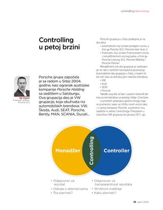 controlling tema broja
35 april 2015.
Controlling
u petoj brzini
Ilija Vujović
Finansijski direktor,
Porsche SCG
Porsche grupacija u Srbiji podeljena je na
dva dela:
• automobilski, koji se bavi prodajom vozila, a
čine ga Porsche SCG i Porsche Inter Auto S
• finansijski, koji se bavi finansiranjem vozila
i menadžmentom voznog parka, a čine ga
Porsche Leasing SCG, Porsche Mobility i
Porsche Partner
Menadžment ove dve grupacije je razdvojen,
jer se radi o različitim konceptima poslovanja.
Automobilski deo grupacije u Srbiji, o kojem će
biti reči, bavi se distribucijom nekoliko brendova:
• VW
• Audi
• SEAT
• Porsche
Takođe, ovaj deo se bavi i uvozom rezervnih de-
lova za iste brendove za teritoriju Srbije i Crne Gore.
U proteklih jedanaest godina mnogo toga
se promenilo, kako na tržištu novih vozila tako
i u samoj kompaniji Porsche, a promene nisu
zaobišle ni sektor controllinga. Prelaskom u
vlasništvo VW grupacije od januara 2011. go-
Porsche grupa započela
je sa radom u Srbiji 2004.
godine, kao ogranak austrijske
kompanije Porsche Holding
sa sedištem u Salcburgu.
Ova grupacija deo je VW
grupacije, koja obuhvata niz
automobilskih brendova: VW,
Škoda, Audi, SEAT, Porsche,
Bently, MAN, SCANIA, Ducati...
 