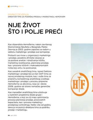 controlling intervju
38 april 2015.
MARKO DEVRNJA
DIREKTOR TIMA ZA PODRŠKU PRODAJI I MARKETINGU, HEMOFARM
NIJE ŽIVOT
ŠTO I POLJE PREĆI
Kao stipendista Hemofarma, nakon završenog
Ekonomskog fakulteta u Beogradu Marko
Devrnja je 2003. godine započeo sa radom u
sektoru marketinga i prodaje ove kompanije.
Prošavši sve nivoe u organizaciji marketinga
i prodaje, posebne afinitete iskazao je
za poslove analize i istraživanja tržišta,
marketing izveštavanja, planiranja prodaje,
kao i procene tržišnih i makroekonomskih
rizika koji utiču na poslovanje.
Kao saradnik analitičkog tima, ispred Sektora
marketinga i prodaje bio je član SAP–tima za
razvoj prodajnog modula, kao i vođa tima za
pripremu kompletnog analitičkog izveštaja
marketinga i prodaje u procesu pripreme
Hemofarma za akviziciju, koja se i desila
2006. godine od strane nemačke generičke
kompanije Stada.
Kao menadžer analitičkog tima učestvuje
u različitim projektima Stada grupe i
Hemofarma, a koji za cilj imaju optimizaciju
procesa planiranja prodaje, proizvodnih
kapaciteta, kao i procesa marketing i
prodajnog controllinga. Nešto više od godinu
dana je na poziciji direktora tima za podršku
prodaji i marketingu.
 