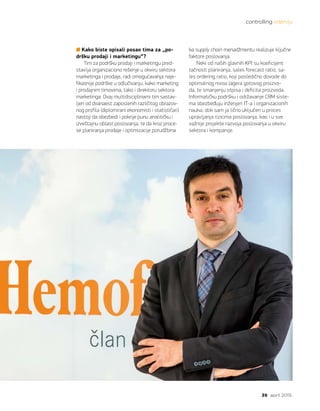 controlling intervju
39 april 2015.
Kako biste opisali posao tima za „po-
dršku prodaji i marketingu“?
Tim za podršku prodaji i marketingu pred-
stavlja organizaciono rešenje u okviru sektora
marketinga i prodaje, radi omogućavanja naje-
fikasnije podrške u odlučivanju, kako marketing
i prodajnim timovima, tako i direktoru sektora
marketinga. Ovaj multidisciplinarni tim sastav-
ljen od dvanaest zaposlenih različitog obrazov-
nog profila (diplomirani ekonomisti i statističari)
nastoji da obezbedi i pokrije punu analitičku i
izveštajnu oblast poslovanja, te da kroz proce-
se planiranja prodaje i optimizacije porudžbina
ka supply chain menadžmentu realizuje ključne
faktore poslovanja.
Neki od naših glavnih KPI su koeficijent
tačnosti planiranja, sales forecast ratio, sa-
les ordering ratio, koji posledično dovode do
optimalnog nivoa lagera gotovog proizvo-
da, te smanjenju otpisa i deficita proizvoda.
Informatičku podršku i održavanje CRM siste-
ma obezbeđuju inženjeri IT-a i organizacionih
nauka, dok sam ja lično uključen u proces
upravljanja rizicima poslovanja, kao i u sve
važnije projekte razvoja poslovanja u okviru
sektora i kompanije.  
 