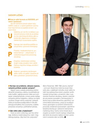 controlling intervju
43 april 2015.
SASVIM LIČNO
Koja je vaša formula za SUCCESS, pri-
vatno i poslovno?
Ako bih SUCCESS preveli našom rečju
USPEH, onda se i u njenim početnim slovima
krije moja formula za uspešan privatni i po-
slovni život.
Utakmica, jer sve što se dešava u po-
slovnom procesu može da se prebaci
na nivo sportskog okruženja, gde su
timski duh, dogovorena strategija i
taktika ključ za postizanje uspeha.
Supruga, kao najvažnija podrška za
sva privatna i poslovna stremljenja.
Prijatelji, neophodna baza za „pu-
njenje baterija“ i „isključivanje“ iz
svakodnevnog pritiska poslovnog
okruženja.
Empatija, razumevanje osećanja
drugih osoba, posebno meni važnih
članova mog tima, kolega, porodice i
prijatelja.
Hrabrost, sposobnost da donesem
teške, rizične, ali ujedno i pravične od-
luke u privatnom i poslovnom životu.
Na koje sve probleme, odnosno izazove,
nailazite prilikom analize varijansi?
Najveći izazov svakako predstavlja analiza
aktuelnih ostvarenja u odnosu na prethodne pe-
riode, budžet, najbolje procene i kako sve to pri-
kazati i prokomentarisati u smislu ocene značaja
ostvarene veličine integralno u odnosu na ciljeve
i prošlost. Drugim rečima, analizirati i prikazati
koliko je ostvarena prodaja dobra ili loša ako
odstupa od budžeta, blizu je procene, a daleko
prevazilazi ostvarenja u prethodnom periodu.
Gde vidite sebe u budućnosti?
Često se setim izreke koju sam Čuo od ko-
lege, direktora medicinskog tima, inače i mog
dobrog prijatelja: „Nije život što i polje preći“
U
S
P
E
H
(Boris Pasternak, 1890-1960, pesma „Hamlet“
– prim.aut). Budućnost može da ostvari želje
samo ako u sadašnjem trenutku stvari radite na
način koji podrazumeva iskren, pravičan i profe-
sionalan pristup kako u privatnom, tako i u po-
slovnom životnom okruženju. Iskreno, voleo bih
da celu karijeru provedem u farmaceutskoj in-
dustriji koja je jedna dinamična, specifična i iza-
zovna oblast poslovanja, u kojoj se na jednom
mestu upoznajete sa različitim tržištima OTC
proizvoda, tenderskim poslovanjem, specifičnim
kanalima distribucije i zahtevnim elementima
marketing miksa. Svemu tome morate da pri-
stupate sa visokim nivoom osećaja i ekspertize,
ako želite da ostvarite najbolji rezultat i posta-
nete ili ostanete lider na tržištu.
 