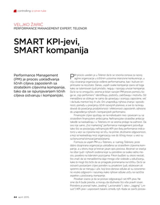 controlling iz prve ruke
44 april 2015.
PM proces uveden je u Telenor da bi se stvorila osnova za razvoj
agilne organizacije u tržišnim uslovima intenzivne konkurencije, u
cilju stvaranja organizacije vođene performansama, kao i kulture ori-
jentisane na rezultate. Danas, uspeh svake kompanije zavisi od toga
kako se talentovani ljudi privlače, neguju i razvijaju unutar kompanije.
Da bi se to omogućilo, veoma je bitan razvijen PM proces pomoću ko-
ga se „top-performers“ identifikuju, podstiču, zadržavaju i motivišu. Od
menadžera se očekuje ne samo da upravljaju i ocenjuju zaposlene, već
i da budu mentori koji ih uče. Oni unapređuju njihova znanja i sposob-
nosti, pomažu u pravljenju ličnih razvojnih planova, a sve to na kraju
dovodi do povećanja produktivnosti i efektivnosti zaposlenih, odnosno
do unapređenja njihovih i kompanijskih performansi.
Finansijski ciljevi spuštaju se na individualni nivo i povezani su sa
strateškim finansijskim ambicijama. Nefinansijske strateške ambicije
takođe se kaskadiraju i u Telenoru im se veoma pridaje na važnosti. Da
ovo nije samo „čist marketing“ performance management potvrđuje
tako što se postavljaju nefinansijski KPI-jevi (key performance indica-
tors) u vezi sa ciljevima koji se tiču, na primer, društvene odgovornosti,
a koji se kaskadiraju kroz organizaciju sve do ličnog nivoa i u vezi su
sa bonusima/stimulacijama/platama.
Formula za uspeh PM-a u Telenoru, a i samog Telenora, jeste
dobro dizajnirana organizacija usklađena sa strateškim ciljevima kom-
panije, a u okviru koje je kreiran jasan opis poslova. Akcenat se stavlja
na izbor ljudi i njihovih osobina koje su potrebne za svako radno me-
sto, posebno na liderskim pozicijama. Fiksni budžeti su skoro nestali,
što znači da se menadžerima daje mnogo više slobode u odlučivanju,
kako bi mogli što brže da se prilagode promenama na tržištu. Da bi se
ostvarili postavljeni ciljevi potrebni su proaktivni ljudi, edukovani ali
spremni da se menjaju i uče, koji brzo donose odluke ali su istovreme-
no visoko odgovorni i razumeju kako njihove odluke utiču na različite
aspekte u poslovanju kompanije.
Poseban izazov je da se postavi odgovarajući set KPI-jeva. Ne
sme da ih bude previše, a moraju da obuhvate što više pravih stvari.
Potrebno je pronaći kako „leading“ („actionable“), tako i „lagging“ („re-
sult“) KPI-jeve i uspostaviti balans između njih. Kada se završi postav-
Performance Management
(PM) je proces usklađivanja
ličnih ciljeva zaposlenih sa
strateškim ciljevima kompanije,
tako da se ispunjavanjem ličnih
ciljeva ostvaruju i kompanijski.
SMART KPI-jevi,
SMART kompanija
VELJKO ŽARIĆ
PERFORMANCE MANAGEMENT EXPERT, TELENOR
 