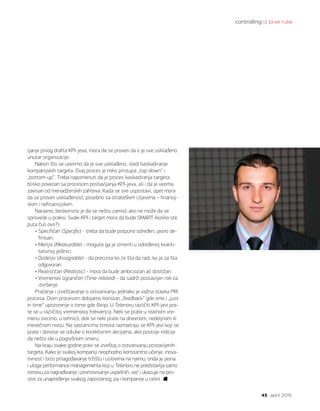 controlling iz prve ruke
45 april 2015.
ljanje prvog drafta KPI-jeva, mora da se proveri da li je sve usklađeno
unutar organizacije.
Nakon što se uverimo da je sve usklađeno, sledi kaskadiranje
kompanijskih targeta. Ovaj proces je miks pristupa „top-down“ i
„bottom-up“. Treba napomenuti da je proces kaskadiranja targeta
blisko povezan sa procesom postavljanja KPI-jeva, ali i da je veoma
zavisan od menadžerskih zahteva. Kada se sve uspostavi, opet mora
da se proveri usklađenost, posebno sa strateškim ciljevima – finansij-
skim i nefinansijskim.
Naravno, beskorisno je da se nešto zamisli ako ne može da se
sprovede u praksi. Svaki KPI i target mora da bude SMART (koliko ste
puta čuli ovo?):
• Specifičan (Specific) - treba da bude potpuno određen, jasno de-
finisan.
• Merljiv (Measurable) - moguće ga je izmeriti u određenoj kvanti-
tativnoj jedinici.
• Dodeljiv (Assignable) - da precizira ko će šta da radi, ko je za šta
odgovoran.
• Realističan (Realistic) - mora da bude ambiciozan ali dostižan.
• Vremenski ograničen (Time-related) - da sadrži postavljen rok za
izvršenje.
Praćenje i izveštavanje o ostvarivanju jednako je važna stavka PM
procesa. Ovim procesom dobijamo koristan „feedback“ gde smo i „just
in time“ upozorenje o tome gde škripi. U Telenoru različiti KPI-jevi pra-
te se u različitoj vremenskoj frekvenciji. Neki se prate u realnom vre-
menu (recimo, u tehnici), dok se neki prate na dnevnom, nedeljnom ili
mesečnom nivou. Na sastancima timova razmatraju se KPI-jevi koji se
prate i donose se odluke o korektivnim akcijama, ako postoje indicije
da nešto ide u pogrešnom smeru.
Na kraju svake godine pravi se izveštaj o ostvarivanju postavljenih
targeta. Kako je svakoj kompaniji neophodno konstantno učenje, inova-
tivnost i brzo prilagođavanje tržištu i uslovima na njemu, onda je jasna
i uloga performance managementa koji u Telenoru ne predstavlja samo
osnovu za nagrađivanje i promovisanje uspešnih, već i ukazuje na pro-
stor za unapređenje svakog zaposlenog, pa i kompanije u celini.
 