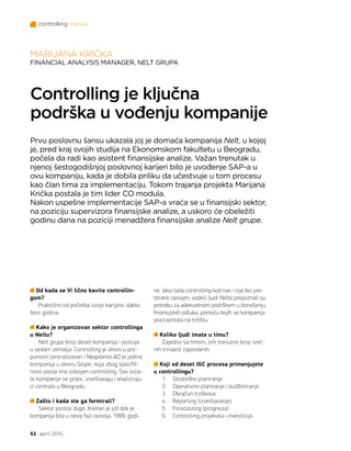 controlling inervju
52 april 2015.
Od kada se Vi lično bavite controllin-
gom?
Praktično od početka svoje karijere, dakle,
šest godina.
Kako je organizovan sektor controllinga
u Neltu?
Nelt grupa broji deset kompanija i posluje
u sedam zemalja. Controlling je skoro u pot-
punosti centralizovan i Neoplanta AD je jedina
kompanija u okviru Grupe, koja zbog specifič-
nosti posla ima izdvojen controlling. Sve osta-
le kompanije se prate, izveštavaju i analiziraju
iz centrale u Beogradu.
Zašto i kada ste ga formirali?
Sektor postoji dugo. Kreiran je još dok je
kompanija bila u ranoj fazi razvoja, 1999. godi-
MARIJANA KRIČKA
FINANCIAL ANALYSIS MANAGER, NELT GRUPA
Controlling je ključna
podrška u vođenju kompanije
Prvu poslovnu šansu ukazala joj je domaća kompanija Nelt, u kojoj
je, pred kraj svojih studija na Ekonomskom fakultetu u Beogradu,
počela da radi kao asistent finansijske analize. Važan trenutak u
njenoj šestogodišnjoj poslovnoj karijeri bilo je uvođenje SAP-a u
ovu kompaniju, kada je dobila priliku da učestvuje u tom procesu
kao član tima za implementaciju. Tokom trajanja projekta Marijana
Krička postala je tim lider CO modula.
Nakon uspešne implementacije SAP-a vraća se u finansijski sektor,
na poziciju supervizora finansijske analize, a uskoro će obeležiti
godinu dana na poziciji menadžera finansijske analize Nelt grupe.
ne. Iako tada controlling kod nas i nije bio pre-
terano razvijen, vodeći ljudi Nelta prepoznali su
potrebu za adekvatnom podrškom u donošenju
finansijskih odluka, pomoću kojih se kompanija
pozicionirala na tržištu.
Koliko ljudi imate u timu?
Zajedno sa mnom, tim trenutno broji sreć-
nih trinaest zaposlenih.
Koji od deset IGC procesa primenjujete
u controllingu?
1.	 Strateško planiranje
2.	 Operativno planiranje i budžetiranje
3.	 Obračun troškova
4.	 Reporting (izveštavanje)
5.	 Forecasting (prognoza)
6.	 Controlling projekata i investicija
 