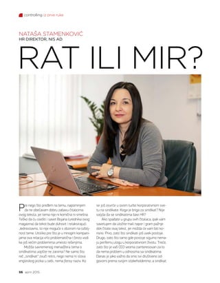 controlling iz prve ruke
56 april 2015.
RAT ILI MIR?
NATAŠA STAMENKOVIĆ
HR DIREKTOR, NIS AD
Pre nego što pređem na temu, napominjem
da ne obećavam dobru zabavu čitaocima
ovog teksta, jer tema nije ni komična ni smešna.
Teško da ću slediti i savet Bojana (urednika ovog
magazina) da tekst bude duhovit i relaksirajući.
Jednostavno, to nije moguće s obzirom na ozbilj-
nost teme. Utoliko pre što je u mnogim kompani-
jama ova relacija vrlo problematična i često vodi
ka još većim problemima umesto rešenjima.
Možda savremenog menadžera tema o
sindikatima uopšte ne zanima? Ne samo što
reč „sindikat“ zvuči retro, nego nema ni slova
engleskog jezika u sebi, nema fansy naziv. Ko
se još osvrće u ovom turbo korporativnom sve-
tu na sindikate. Koga je briga za sindikat? Nije
valjda da se sindikatima bavi HR?
Ako spadate u grupu ovih čitalaca, ipak vam
savetujem da uložite mali napor i gram pažnje
dok čitate ovaj tekst, jer možda će vam biti ko-
risno. Prvo, zato što sindikati još uvek postoje.
Drugo, zato što tamo gde postoje sigurno nema-
ju perifernu ulogu u korporativnom životu. Treće,
zato što je vaš CEO veoma zainteresovan za to
da nema problem u odnosima sa sindikatima.
Danas je jako važno da smo svi društveno od-
govorni prema svojim stakeholderima, a sindikat
 