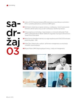 6 april 2015.
controlling
14 U okviru 20. ICV Sastanka kompanija IBM predstavila je svoja rešenja za controllere i
CFO-e, a posebna pažnja bila je usmerena na IBM Cognos.
22 Rolf Hichert, čoveka koji je napravio revoluciju u izveštavanju i stvorio čuvena pravila
SUCCESS, definiše njihov uticaj na način izveštavanja i benefite koje donose.
30 Tema ovog broja je Controlling u mojoj kompaniji, a o tome pišu Aleksandar Predić
(FMCG), Aleksandra Paunić (Wiener Städtische osiguranje), Ilija Vujović (Porsche SCG) i
Stevan Čomić (Erste bank).
38 Marko Devrnja (Hemofarm) kaže da je za njega najvažnije pravilo SUCCCESS koncepta,
pravilo broj jedan – SAY!
44 Veljko Žarić (Telenor) piše o važnosti performance managementa za ostvarivanje
strateških ciljeva kompanije.
46 Mirjana Pašalić (OMV Srbija) pojašnjava funkciju i značaj risk managementa.
sa-
dr-
žaj
03
14
38
22
46
 