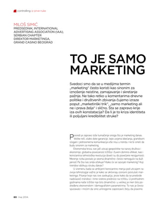 controlling iz prve ruke
60 maj 2014.
Posredi je zapravo loše tumačenje onoga što je marketing danas.
Velike reči, olako date garancije, lepo uvijena obećanja, grandiozni
slogani i jednosmerna komunikacija više nisu u trendu i ne bi smeli da
budu sinonim za marketing.
Ekonomska kriza, sve jači uticaji geopolitike na razvoj društva i
ekonomije, globalna povezanost tržišta i čuveni domino-efekat, kao i
konstantna tehnološka revolucija doveli su do povećane nesigurnosti.
Merenje rizika postalo je veoma dinamično i često nemoguće na duži
period. Pa šta nas onda očekuje? Kako će se razvijati marketing? Koji
trendovi oblikuju struku danas?
U vremenu kada se ambijent konstantno menja pod uticajem ra-
zvoja tehnologije važno je kako se aktiviraju osnovni postulati mar-
ketinga. Pitanje koje nas sve zaokuplja, jeste kako da se predvide
nadolazeći trendovi i time stekne prednost na tržištu. U prethodnim
godinama naše tržište nije bilo dinamično i u velikoj je meri bilo po-
dređeno ekonomskim i demografskim parametrima. To nas je često
sputavalo i mislim da smo umnogome zapostavili želju da pravimo
Svedoci smo da se u medijima termin
„marketing“ često koristi kao sinonim za
iznošenje neistine, zamajavanje i skretanje
pažnje. Ne tako retko u komentarima dnevne
politike i društvenih zbivanja čujemo izraze
poput „marketinški trik“, „samo marketing ali
ne i prava želja“ i slično. Šta se zapravo krije
iza ovih konstatacija? Da li je to kriza identiteta
ili poljuljani kredibilitet struke?
TO JE SAMO
MARKETING
MILOŠ SIMIĆ
PREDSEDNIK, INTERNATIONAL
ADVERTISING ASSOCIATION (IAA),
SERBIAN CHAPTER
DIREKTOR MARKETINGA,
GRAND CASINO BEOGRAD
 