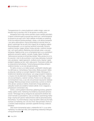 controlling iz prve ruke
62 maj 2014.
Transparentnost će u skoroj budućnosti vredeti mnogo i samo oni
brendovi koji to razumeju moći će da opstanu na velikoj sceni.
Kompanije često imaju veoma zamršen sistem nevidljiv potrošaču.
U takvim sistemima gubi se poruka koju brend nosi i sama kompanija
se distancira od svoje svrhe. Veliki zadatak stručnjaka za marketing
će biti da vrednosti brenda preslikaju i utkaju u sve delove kompanije
i sve njene radne jedinice. Interna komunikacija će postati bitan se-
gment marketinga. Na taj način biće moguće da se angažuju najbolji
brend ambasadori, a to su ljudi koji taj brend i proizvode. Osnovne
vrednosti brenda i njegovi atributi moraju da budu i vrednosti kompa-
nije i svih njenih jedinica. Marketing mora da bude utkan u sve pore
kompanije. Najbolji primer za to su kompanije koje su se u poslednjim
godinama verovatno najbrže i razvijale: Google, Apple, Facebook.
Jednostavnost poruke je od ključnog značaja. Takvu poruku će svi la-
ko razumeti i moći će da je primene u svom polju delovanja. Customer
care, ponašanje i izgled zaposlenih, službena vozila, lokacija i izgled
prodajnih objekata, pa čak i način rada pravne i finansijske službe deo
su korporativne komunikacije. Ta komunikacija preslikava atribute i
vrednosti brenda i tu ne sme da bude konfuzije.
Po načinu na koji su se mediji razvijali u prethodnih nekoliko godi-
na, definisala se i komunikacija. Stara izreka „Medij je poruka“ dobila
je potpunije značenje sa razvojem digitalnih medija. Zahvaljujući in-
teraktivnosti današnje komunikacije, i pre svega socijalnim medijima,
u situaciji smo da analiziramo mnogo podataka. Osim toga, u obavezi
smo da razmišljamo u realnom vremenu. Planovi se sve ređe prave
na tromesečnom nivou, a sve više smo primorani da pravimo nedeljne
strategije. Merenje postaje osnova za planiranje, a proces se drama-
tično ubrzao i postao je složeniji. Analiziramo mnogo podataka, pa
zaključke moramo da izvedemo maltene odmah, ne bi li reagovali u
prihvatljivom vremenskom roku.
Živimo u vreme globalne ekonomije, globalnog društva, globalnih
medija. Uprkos tome, marketing ima tendenciju da postane persona-
lizovan. Tehnologija nam je omogućila da uspostavimo direktan dvo-
smerni kontakt sa potrošačima i zato svi trendovi savremenog marke-
tinga o kojima sam govorio nedvosmisleno vode ka personalizovanoj
komunikaciji. To je komunikacija u kojoj nije jedino važno ono što kažu
stučnjaci za marketing, već i ono što misle i žele potrošači. Živimo se
u vremenu kada kompanije i potrošači zajednički formiraju vrednosti
brendova.
Zato mislim da komentari poput „marketinški trik“ ili „to je samo
marketing“ ne znače baš ništa, osim pogrešnog izražavanja nekog po-
vršnog komentatora.
 