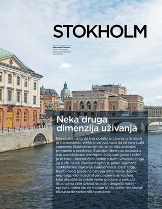 controlling na pauzi
66 april 2015.
Bez obzira na to da li se doselio iz Libana, iz Srbije ili
je starosedelac, velika je verovatnoća da će vam svaki
stanovnik Stokholma reći da ne bi ništa značajno
promenio u prestonici Švedske. Ubrzo po dolasku u
ovu skandinavsku metropolu biće vam jasno i zašto
je to tako – fantastično uređen sistem, vrhunska briga
za ljude i visok standard samo su jedan segment
stokholmske bajkovite svakodnevice. Osim toga,
lepota ovog grada ne ostavlja ništa manje duboku
impresiju, kao ni jedinstveno ležerna atmosfera,
tako atipična za ostale velike gradove u svetu. U
Stokholmu ćete uživati na jedan drugačiji način –
upravo u tome što ne morate ići da vidite, niti osećati
obavezu da radite ništa posebno.
Aleksandar Duković
Tekst i fotografije
preuzeti iz magazina
„Wine Style”
Neka druga
dimenzija uživanja
STOKHOLM
 