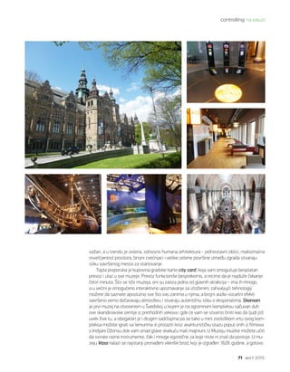 controlling na pauzi
71 april 2015.
važan, a u trendu je zelena, odnosno humana arhitektura - jednostavni oblici, maksimalna
osvetljenost prostora, brojni cvećnjaci i velike zelene površine između zgrada stvaraju
sliku savršenog mesta za stanovanje.
Topla preporuka je kupovina gradske karte city card, koja vam omogućuje besplatan
prevoz i ulaz u sve muzeje. Prevoz funkcioniše besprekorno, a recimo da je najduže čekanje
četiri minuta. Što se tiče muzeja, oni su zaista jedna od glavnih atrakcija – ima ih mnogo,
a u većini je omogućeno interaktivno upoznavanje sa izloženim; zahvaljujći tehnologiji
možete da saznate apsolutno sve što vas zanima u njima, a brojni audio-vizuelni efekti
savršeno verno dočaravaju atmosferu i stvaraju autentičnu sliku o eksponatima. Skansen
je prvi muzej na otvorenom u Švedskoj u kojem je na ogromnom kompleksu sačuvan duh
ove skandinavske zemlje iz prethodnih vekova i gde će vam se stvarno činiti kao da ljudi još
uvek žive tu, a obogaćen je i drugim sadržajima pa se tako u mini zoološkom vrtu ovog kom-
pleksa možete igrati sa lemurima ili prolaziti kroz avanturističku stazu poput onih iz filmova
o Indijani Džonsu dok vam iznad glave skakuću mali majmuni. U Muzeju muzike možete učiti
da svirate razne instrumente, čak i mnoge egzotične za koje niste ni znali da postoje. U mu-
zeju Vasa nalazi se najstariji pronađeni vikinški brod, koji je izgrađen 1628. godine, a gotovo
 