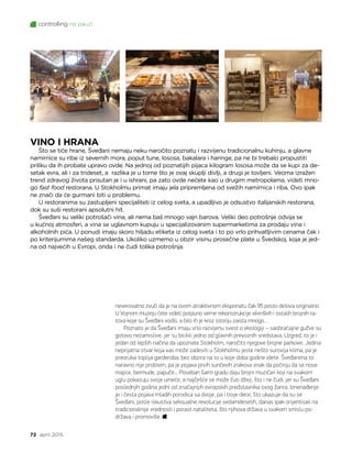 controlling na pauzi
72 april 2015.
neverovatno zvuči da je na ovom atraktivnom eksponatu čak 95 posto delova originalno.
U Vojnom muzeju ćete videti potpuno verne rekonstrukcije vikinških i ostalih brojnih ra-
tova koje su Šveđani vodili, a bilo ih je kroz istoriju zaista mnogo…
Poznato je da Šveđani imaju vrlo razvijenu svest o ekologiji – saobraćajne gužve su
gotovo nezamislive, jer su bicikli jedno od glavnih prevoznih sredstava. Uzgred, to je i
jedan od lepših načina da upoznate Stokholm, naročito njegove brojne parkove. Jedina
neprijatna stvar koja vas može zadesiti u Stokholmu jeste nešto surovija klima, pa je
preoruka toplija garderoba, bez obzira na to u koje doba godine idete. Šveđanima to
naravno nije problem, pa je pojava prvih sunčevih zrakova znak da počinju da se nose
majice, bermude, papuče... Poseban šarm gradu daju brojni muzičari koji na svakom
uglu pokazuju svoje umeće, a najčešće se može čuti džez, što i ne čudi, jer su Šveđani
poslednjih godina jedni od značajnijih evropskih predstavnika ovog žanra. Iznenađenje
je i česta pojava mladih porodica sa dvoje, pa i troje dece, što ukazuje da su se
Šveđani, posle iskustva seksualne revolucije sedamdesetih, danas ipak orijentisali na
tradicionalnije vrednosti i porast nataliteta, što njihova država u svakom smislu po-
država i promoviše.
VINO I HRANA
Što se tiče hrane, Šveđani nemaju neku naročito poznatu i razvijenu tradicionalnu kuhinju, a glavne
namirnice su ribe iz severnih mora, poput tune, lososa, bakalara i haringe, pa ne bi trebalo propustiti
priliku da ih probate upravo ovde. Na jednoj od poznatijih pijaca kilogram lososa može da se kupi za de-
setak evra, ali i za trideset, a razlika je u tome što je ovaj skuplji divlji, a drugi je tovljeni. Veoma izražen
trend zdravog života prisutan je i u ishrani, pa zato ovde nećete kao u drugim metropolama, videti mno-
go fast food restorana. U Stokholmu primat imaju jela pripremljena od svežih namirnica i riba. Ovo ipak
ne znači da će gurmani biti u problemu.
U restoranima su zastupljeni specijaliteti iz celog sveta, a upadljivo je odsustvo italijanskih restorana,
dok su suši restorani apsolutni hit.
Šveđani su veliki potrošači vina, ali nema baš mnogo vajn barova. Veliki deo potrošnje odvija se
u kućnoj atmosferi, a vina se uglavnom kupuju u specijalizovanim supermarketima za prodaju vina i
alkoholnih pića. U ponudi imaju skoro hiljadu etiketa iz celog sveta i to po vrlo prihvatljivim cenama čak i
po kriterijumima našeg standarda. Ukoliko uzmemo u obzir visinu prosečne plate u Švedskoj, koja je jed-
na od najvećih u Evropi, onda i ne čudi tolika potrošnja.
 