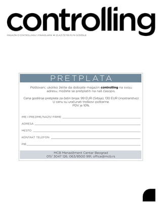 P R E T P L ATA
Poštovani, ukoliko želite da dobijate magazin controlling na svoju
adresu, možete se pretplatiti na naš časopis.
Cena godišnje pretplate za četiri broja: 99 EUR (Srbija), 130 EUR (inostranstvo)
U cenu su uračunati troškovi poštarine.
PDV je 10%.
MCB Menadžment Centar Beograd
011/ 3047 126, 063/8500 991, office@mcb.rs
IME I PREZIME/NAZIV FIRME _________________________________________________
ADRESA __________________________________________________________________
MESTO ___________________________________________________________________
KONTAKT TELEFON ________________________________________________________
PIB_______________________________________________________________________
MAGAZIN O CONTROLLINGU I FINANSIJAMA IZLAZI ČETIRI PUTA GODIŠNJE
 